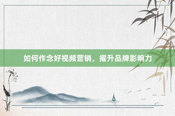如何作念好视频营销，擢升品牌影响力
